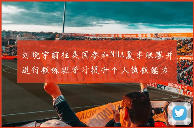 刘晓宇前往美国参加NBA夏季联赛并进行教练班学习提升个人执教能力