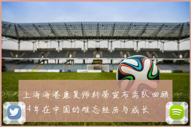 上海海港康复师科蒂宣布离队回顾14年在中国的难忘经历与成长