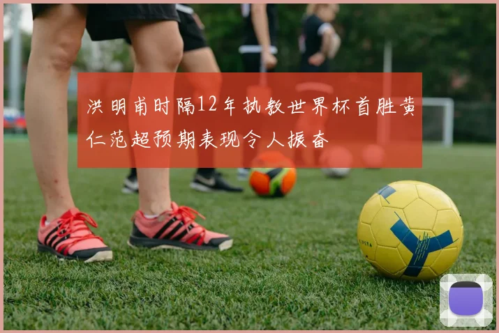洪明甫时隔12年执教世界杯首胜黄仁范超预期表现令人振奋