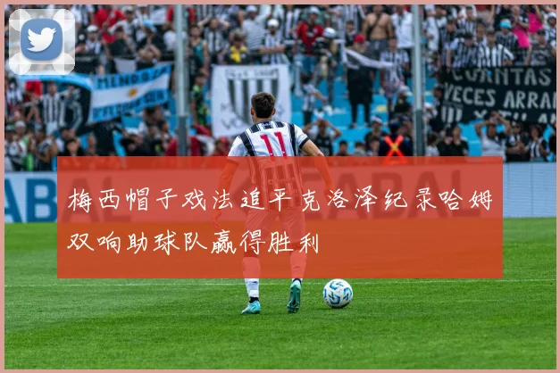 梅西帽子戏法追平克洛泽纪录哈姆双响助球队赢得胜利