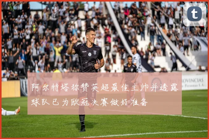 阿尔特塔称赞英超最佳主帅并透露球队已为欧冠决赛做好准备