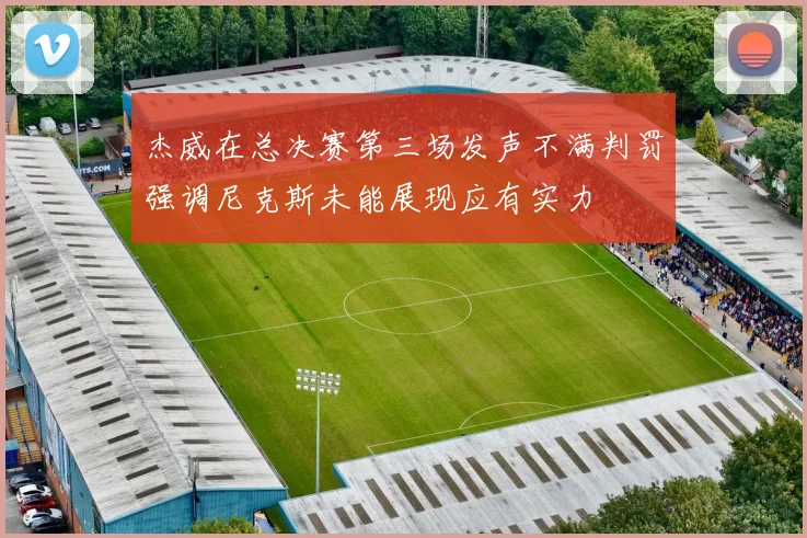 杰威在总决赛第三场发声不满判罚强调尼克斯未能展现应有实力