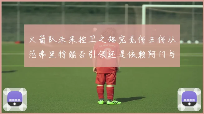 火箭队未来控卫之路究竟何去何从范弗里特能否引领还是依赖阿门与谢泼德