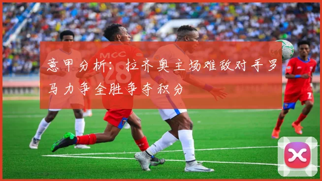 意甲分析：拉齐奥主场难敌对手罗马力争全胜争夺积分