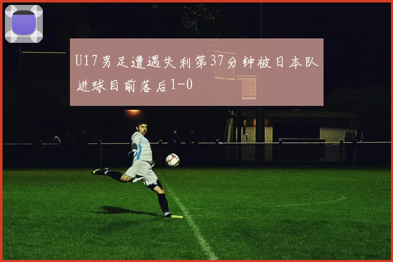 U17男足遭遇失利第37分钟被日本队进球目前落后1-0