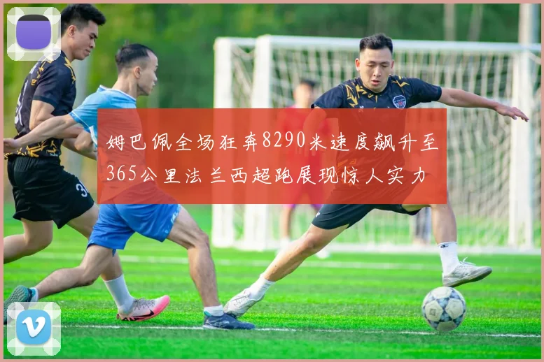 姆巴佩全场狂奔8290米速度飙升至365公里法兰西超跑展现惊人实力