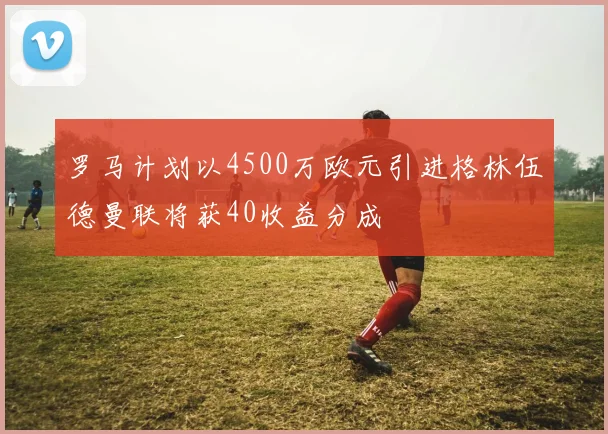 罗马计划以4500万欧元引进格林伍德曼联将获40收益分成