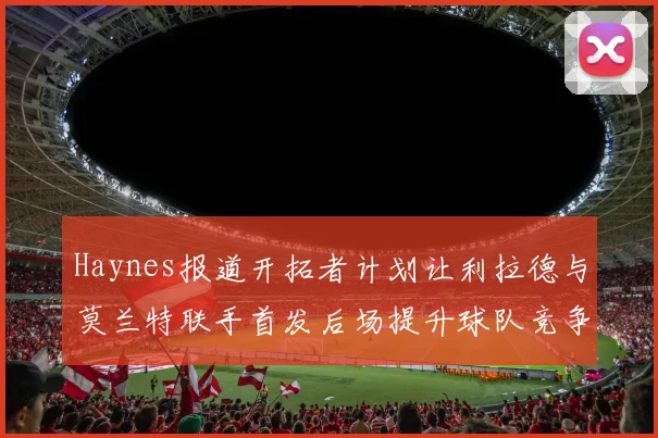 Haynes报道开拓者计划让利拉德与莫兰特联手首发后场提升球队竞争力