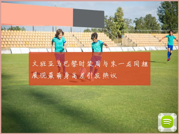 文班亚马巴黎时装周与朱一龙同框展现最萌身高差引发热议