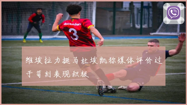 维埃拉力挺马杜埃凯称媒体评价过于苛刻表现积极
