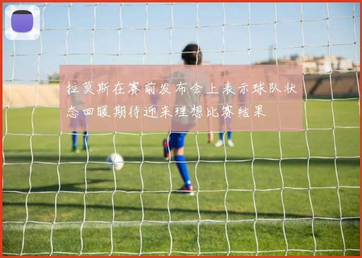 拉莫斯在赛前发布会上表示球队状态回暖期待迎来理想比赛结果