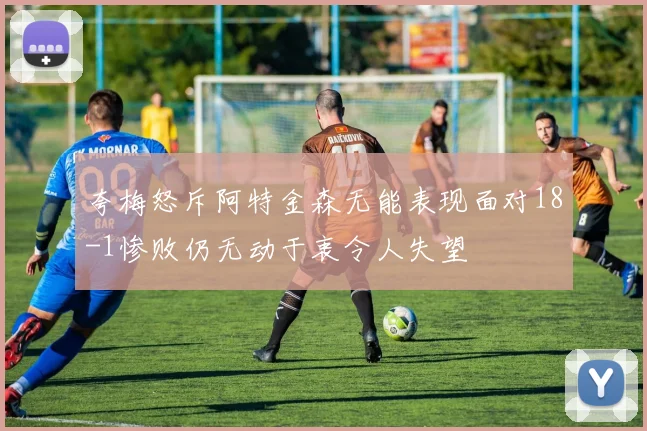 夸梅怒斥阿特金森无能表现面对18-1惨败仍无动于衷令人失望