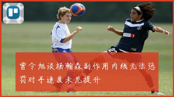曾令旭谈杨瀚森副作用内线无法惩罚对手速度未见提升