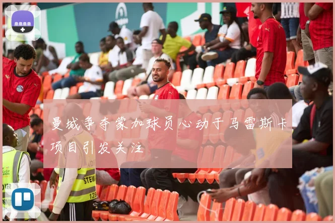 曼城争夺蒙加球员心动于马雷斯卡项目引发关注