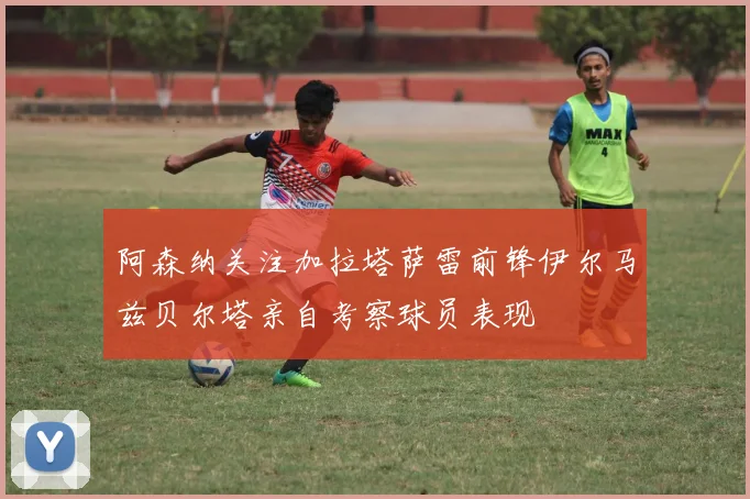 阿森纳关注加拉塔萨雷前锋伊尔马兹贝尔塔亲自考察球员表现