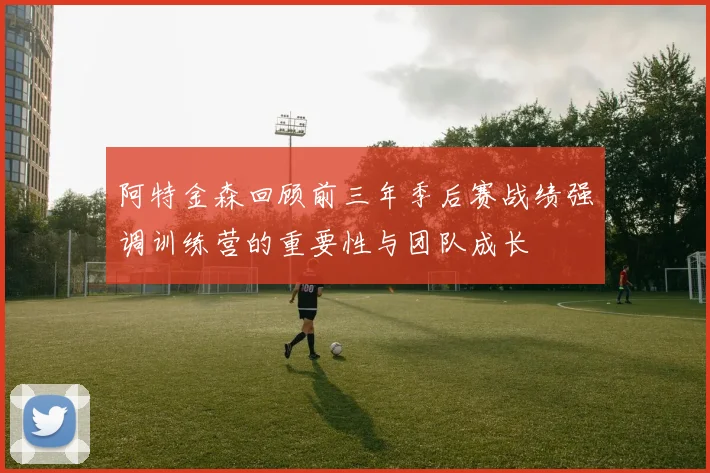 阿特金森回顾前三年季后赛战绩强调训练营的重要性与团队成长