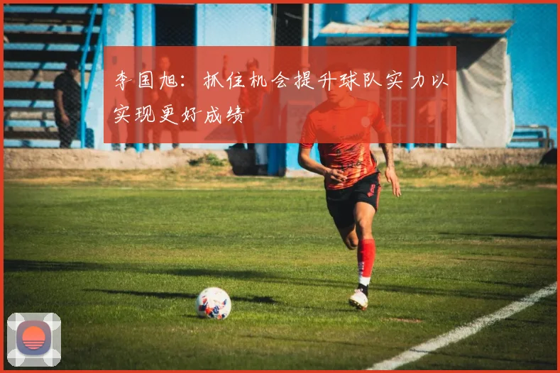 李国旭：抓住机会提升球队实力以实现更好成绩