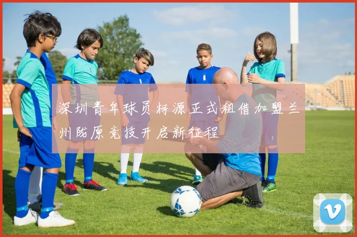 深圳青年球员柯源正式租借加盟兰州陇原竞技开启新征程